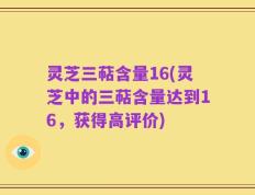 灵芝三萜含量16(灵芝中的三萜含量达到16，获得高评价)