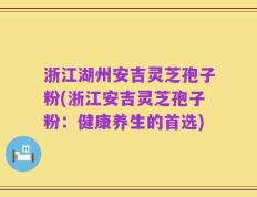 浙江湖州安吉灵芝孢子粉(浙江安吉灵芝孢子粉：健康养生的首选)