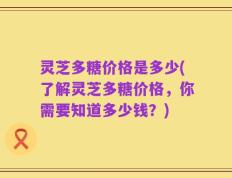 灵芝多糖价格是多少(了解灵芝多糖价格，你需要知道多少钱？)