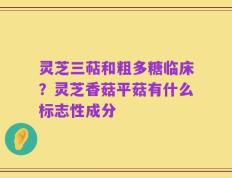 灵芝三萜和粗多糖临床？灵芝香菇平菇有什么标志性成分