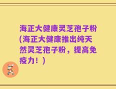 海正大健康灵芝孢子粉(海正大健康推出纯天然灵芝孢子粉，提高免疫力！)