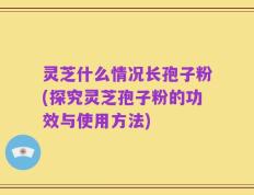灵芝什么情况长孢子粉(探究灵芝孢子粉的功效与使用方法)