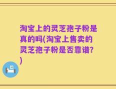 淘宝上的灵芝孢子粉是真的吗(淘宝上售卖的灵芝孢子粉是否靠谱？)