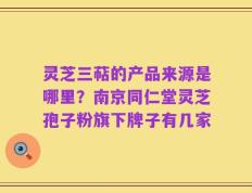 灵芝三萜的产品来源是哪里？南京同仁堂灵芝孢子粉旗下牌子有几家