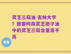 灵芝三萜油 吉林大学？德睿柯森灵芝孢子油中的灵芝三萜含量高不高