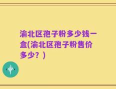 渝北区孢子粉多少钱一盒(渝北区孢子粉售价多少？)