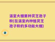 温室大棚里种灵芝孢子粉(在温室内种植灵芝孢子粉的多功能大棚)