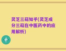 灵芝三萜知乎(灵芝成分三萜在中医药中的应用解析)