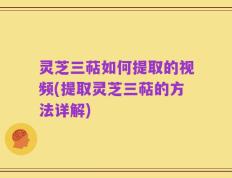 灵芝三萜如何提取的视频(提取灵芝三萜的方法详解)