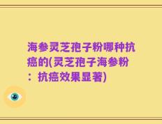 海参灵芝孢子粉哪种抗癌的(灵芝孢子海参粉：抗癌效果显著)