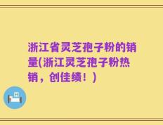 浙江省灵芝孢子粉的销量(浙江灵芝孢子粉热销，创佳绩！)