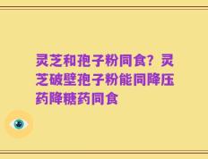 灵芝和孢子粉同食？灵芝破壁孢子粉能同降压药降糖药同食