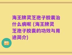 海王牌灵芝孢子胶囊治什么病呢 (海王牌灵芝孢子胶囊的功效与用途简介)