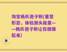淘宝杨氏孢子粉(重塑形态，体验源头能量——杨氏孢子粉让你健康起来)