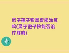 灵子孢子粉是否能治耳呜(灵子孢子粉能否治疗耳鸣)