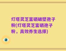 灯塔灵芝富硒破壁孢子粉(灯塔灵芝富硒孢子粉，高效养生选择)