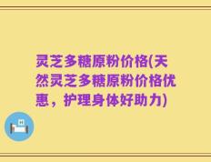 灵芝多糖原粉价格(天然灵芝多糖原粉价格优惠，护理身体好助力)