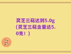 灵芝三萜达到5.0g(灵芝三萜含量达5.0克！)