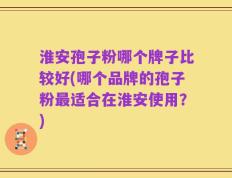 淮安孢子粉哪个牌子比较好(哪个品牌的孢子粉最适合在淮安使用？)