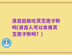 清宫后能吃灵芝孢子粉吗(清宫人可以食用灵芝孢子粉吗？)