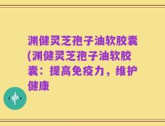 渊健灵芝孢子油软胶囊(渊健灵芝孢子油软胶囊：提高免疫力，维护健康