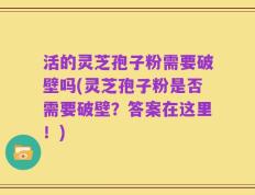 活的灵芝孢子粉需要破壁吗(灵芝孢子粉是否需要破壁？答案在这里！)