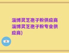 淄博灵芝孢子粉供应商淄博灵芝孢子粉专业供应商)