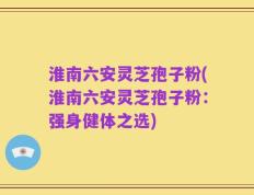 淮南六安灵芝孢子粉(淮南六安灵芝孢子粉：强身健体之选)