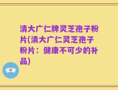 清大广仁牌灵芝孢子粉片(清大广仁灵芝孢子粉片：健康不可少的补品)