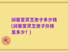 润馨堂灵芝孢子多少钱(润馨堂灵芝孢子价格是多少？)