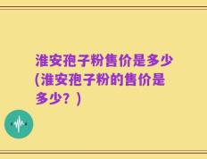 淮安孢子粉售价是多少(淮安孢子粉的售价是多少？)