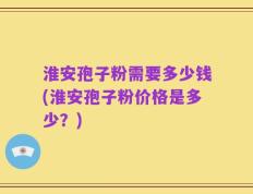 淮安孢子粉需要多少钱(淮安孢子粉价格是多少？)