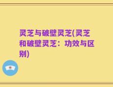 灵芝与破壁灵芝(灵芝和破壁灵芝：功效与区别)
