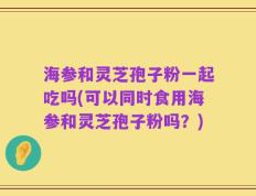 海参和灵芝孢子粉一起吃吗(可以同时食用海参和灵芝孢子粉吗？)