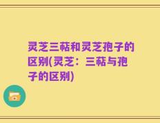 灵芝三萜和灵芝孢子的区别(灵芝：三萜与孢子的区别)