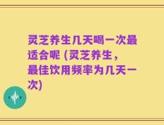 灵芝养生几天喝一次最适合呢 (灵芝养生，最佳饮用频率为几天一次)