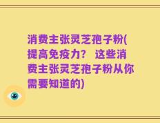 消费主张灵芝孢子粉(提高免疫力？ 这些消费主张灵芝孢子粉从你需要知道的)