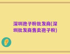深圳孢子粉批发商(深圳批发商售卖孢子粉)