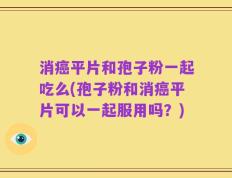 消癌平片和孢子粉一起吃么(孢子粉和消癌平片可以一起服用吗？)