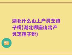 湖北什么山上产灵芝孢子粉(湖北哪座山出产灵芝孢子粉)