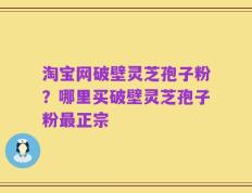 淘宝网破壁灵芝孢子粉？哪里买破壁灵芝孢子粉最正宗