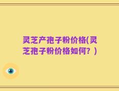 灵芝产孢子粉价格(灵芝孢子粉价格如何？)