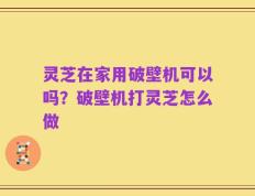 灵芝在家用破壁机可以吗？破壁机打灵芝怎么做