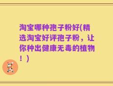 淘宝哪种孢子粉好(精选淘宝好评孢子粉，让你种出健康无毒的植物！)