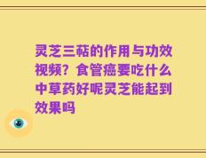 灵芝三萜的作用与功效视频？食管癌要吃什么中草药好呢灵芝能起到效果吗