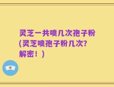 灵芝一共喷几次孢子粉(灵芝喷孢子粉几次？解密！)