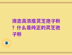液态高浓度灵芝孢子粉？什么是纯正的灵芝孢子粉