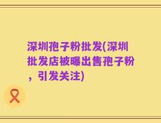 深圳孢子粉批发(深圳批发店被曝出售孢子粉，引发关注)