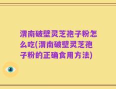 渭南破壁灵芝孢子粉怎么吃(渭南破壁灵芝孢子粉的正确食用方法)