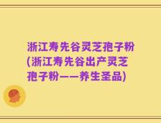 浙江寿先谷灵芝孢子粉(浙江寿先谷出产灵芝孢子粉——养生圣品)